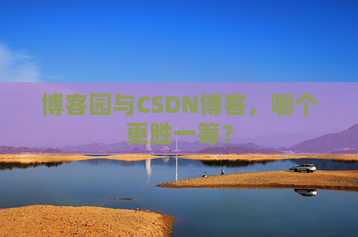博客园与CSDN博客，哪个更胜一筹？